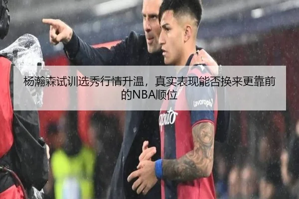 杨瀚森试训选秀行情升温，真实表现能否换来更靠前的NBA顺位